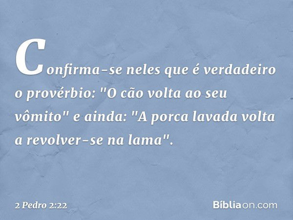 Confirma-se neles que é verdadeiro o provérbio: "O cão volta ao seu vômito" e ainda: "A porca lavada volta a revolver-se na lama". -- 2 Pedro 2:22