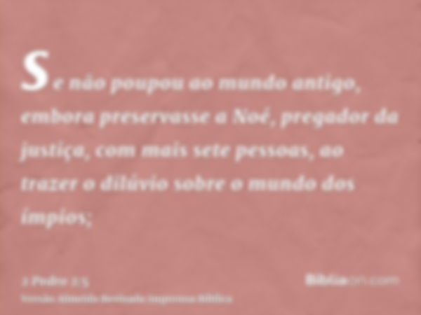 se não poupou ao mundo antigo, embora preservasse a Noé, pregador da justiça, com mais sete pessoas, ao trazer o dilúvio sobre o mundo dos ímpios;