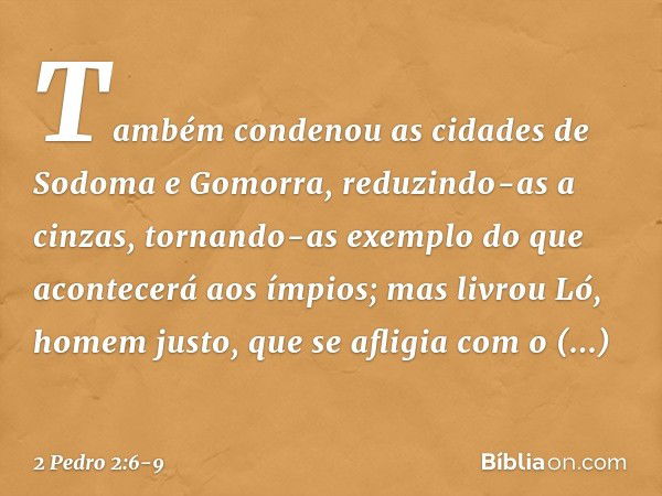 Também condenou as cidades de Sodoma e Gomorra, reduzindo-as a cinzas, tornando-as exemplo do que acontecerá aos ímpios; mas livrou Ló, homem justo, que se afli