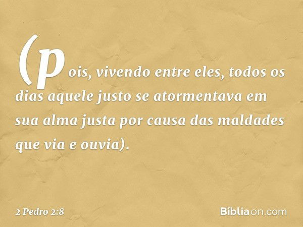 (pois, vivendo entre eles, todos os dias aquele justo se atormentava em sua alma justa por causa das maldades que via e ouvia). -- 2 Pedro 2:8