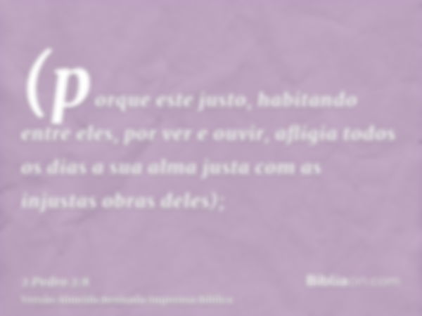 (porque este justo, habitando entre eles, por ver e ouvir, afligia todos os dias a sua alma justa com as injustas obras deles);