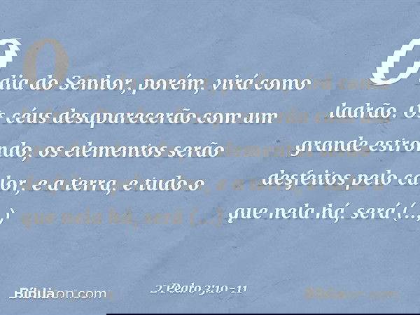 O dia do Senhor, porém, virá como ladrão. Os céus desaparecerão com um grande estrondo, os elementos serão desfeitos pelo calor, e a terra, e tudo o que nela há