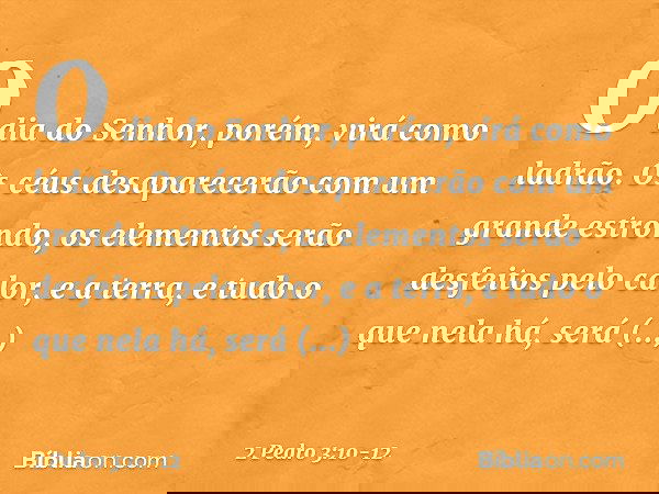 O dia do Senhor, porém, virá como ladrão. Os céus desaparecerão com um grande estrondo, os elementos serão desfeitos pelo calor, e a terra, e tudo o que nela há