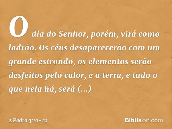 O dia do Senhor, porém, virá como ladrão. Os céus desaparecerão com um grande estrondo, os elementos serão desfeitos pelo calor, e a terra, e tudo o que nela há