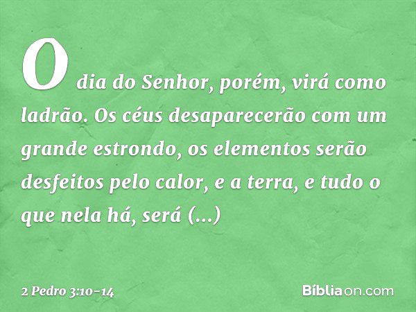 O dia do Senhor, porém, virá como ladrão. Os céus desaparecerão com um grande estrondo, os elementos serão desfeitos pelo calor, e a terra, e tudo o que nela há