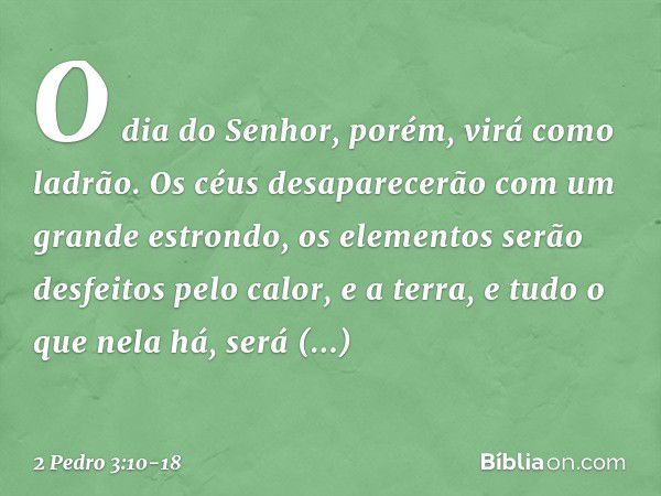 O dia do Senhor, porém, virá como ladrão. Os céus desaparecerão com um grande estrondo, os elementos serão desfeitos pelo calor, e a terra, e tudo o que nela há