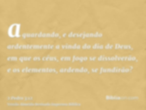 aguardando, e desejando ardentemente a vinda do dia de Deus, em que os céus, em fogo se dissolverão, e os elementos, ardendo, se fundirão?