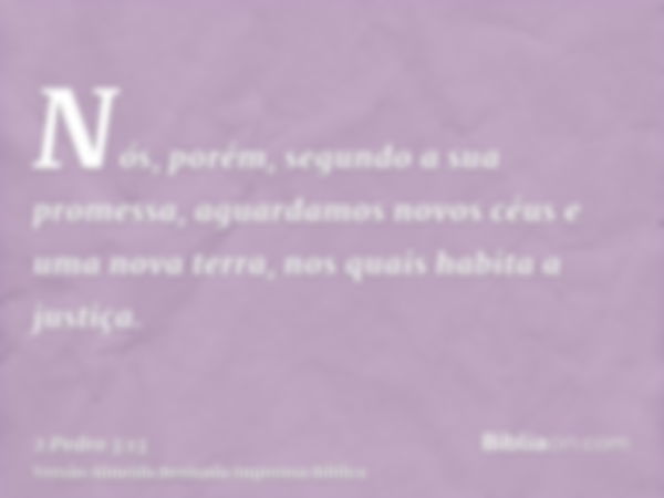 Nós, porém, segundo a sua promessa, aguardamos novos céus e uma nova terra, nos quais habita a justiça.