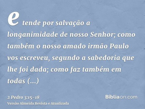 e tende por salvação a longanimidade de nosso Senhor; como também o nosso amado irmão Paulo vos escreveu, segundo a sabedoria que lhe foi dada;como faz também e