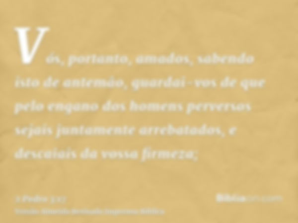 Vós, portanto, amados, sabendo isto de antemão, guardai-vos de que pelo engano dos homens perversos sejais juntamente arrebatados, e descaiais da vossa firmeza;