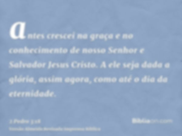 antes crescei na graça e no conhecimento de nosso Senhor e Salvador Jesus Cristo. A ele seja dada a glória, assim agora, como até o dia da eternidade.