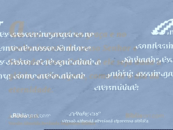 antes crescei na graça e no conhecimento de nosso Senhor e Salvador Jesus Cristo. A ele seja dada a glória, assim agora, como até o dia da eternidade.