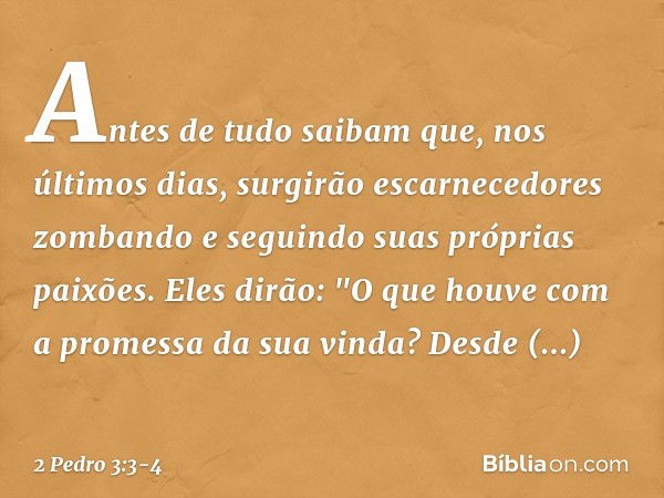 Antes de tudo saibam que, nos últimos dias, surgirão escarnecedores zombando e seguindo suas próprias paixões. Eles dirão: "O que houve com a promessa da sua vi