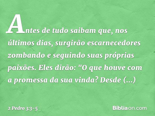 Antes de tudo saibam que, nos últimos dias, surgirão escarnecedores zombando e seguindo suas próprias paixões. Eles dirão: "O que houve com a promessa da sua vi