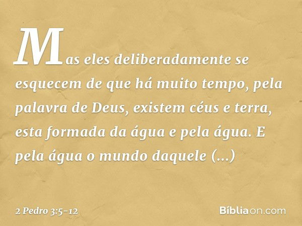 Mas eles deliberadamente se esquecem de que há muito tempo, pela palavra de Deus, existem céus e terra, esta formada da água e pela água. E pela água o mundo da