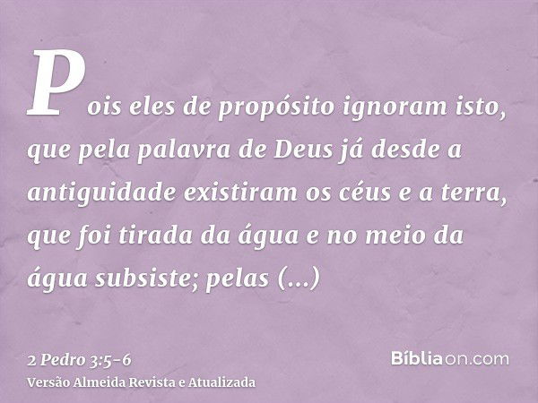 Pois eles de propósito ignoram isto, que pela palavra de Deus já desde a antiguidade existiram os céus e a terra, que foi tirada da água e no meio da água subsi