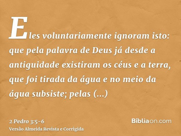 Eles voluntariamente ignoram isto: que pela palavra de Deus já desde a antiguidade existiram os céus e a terra, que foi tirada da água e no meio da água subsist