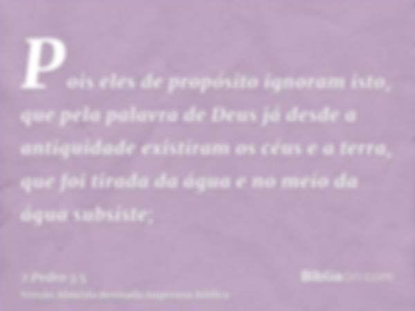 Pois eles de propósito ignoram isto, que pela palavra de Deus já desde a antiguidade existiram os céus e a terra, que foi tirada da água e no meio da água subsi