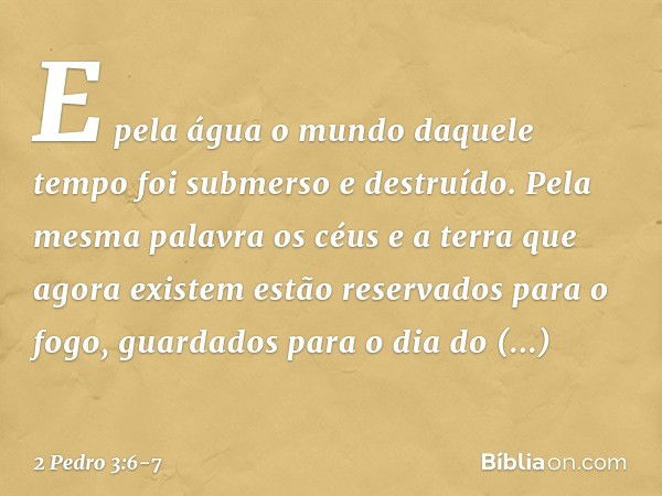 E pela água o mundo daquele tempo foi submerso e destruído. Pela mesma palavra os céus e a terra que agora existem estão reservados para o fogo, guardados para 