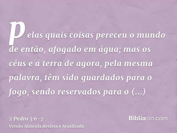 pelas quais coisas pereceu o mundo de então, afogado em água;mas os céus e a terra de agora, pela mesma palavra, têm sido guardados para o fogo, sendo reservado