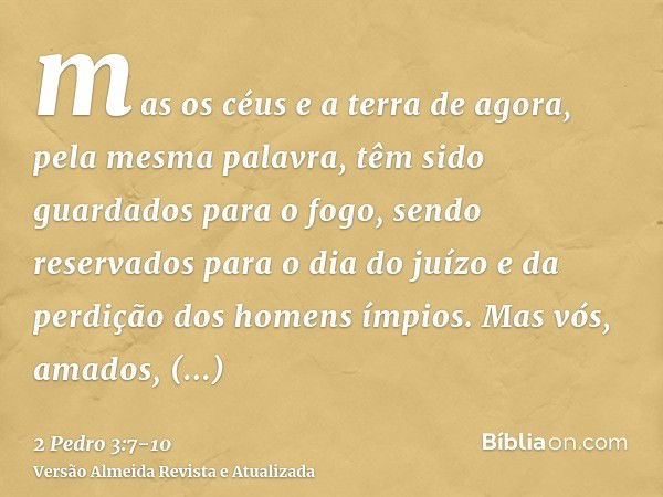 mas os céus e a terra de agora, pela mesma palavra, têm sido guardados para o fogo, sendo reservados para o dia do juízo e da perdição dos homens ímpios.Mas vós