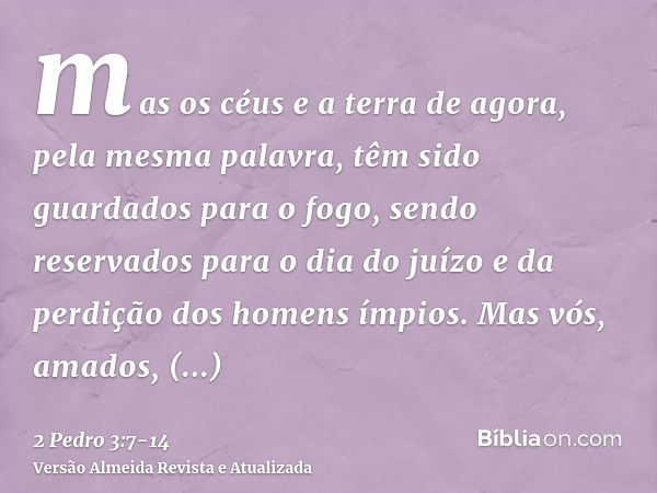 mas os céus e a terra de agora, pela mesma palavra, têm sido guardados para o fogo, sendo reservados para o dia do juízo e da perdição dos homens ímpios.Mas vós