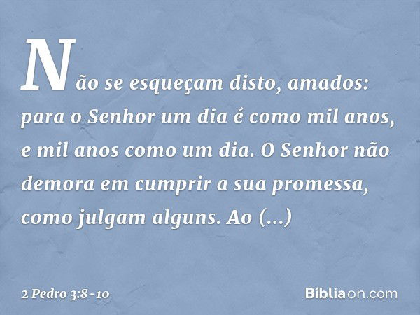 Não se esqueçam disto, amados: para o Senhor um dia é como mil anos, e mil anos como um dia. O Senhor não demora em cumprir a sua promessa, como julgam alguns. 