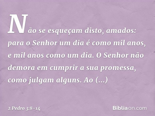 Não se esqueçam disto, amados: para o Senhor um dia é como mil anos, e mil anos como um dia. O Senhor não demora em cumprir a sua promessa, como julgam alguns. 