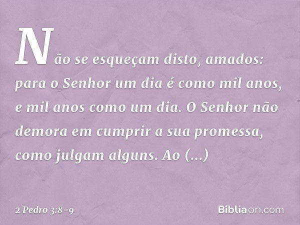 Não se esqueçam disto, amados: para o Senhor um dia é como mil anos, e mil anos como um dia. O Senhor não demora em cumprir a sua promessa, como julgam alguns. 