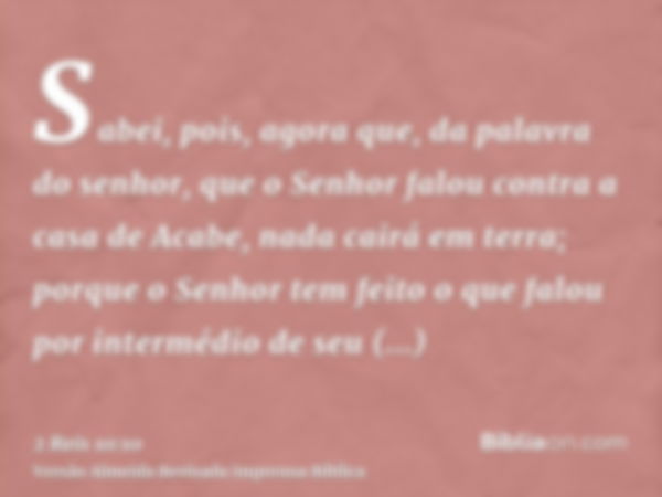 Sabei, pois, agora que, da palavra do senhor, que o Senhor falou contra a casa de Acabe, nada cairá em terra; porque o Senhor tem feito o que falou por interméd