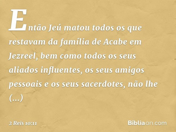 Então Jeú matou todos os que restavam da família de Acabe em Jezreel, bem como todos os seus aliados influentes, os seus amigos pessoais e os seus sacerdotes, n