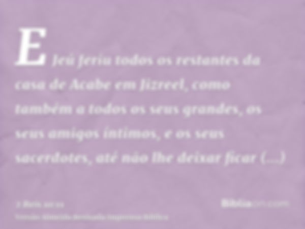 E Jeú feriu todos os restantes da casa de Acabe em Jizreel, como também a todos os seus grandes, os seus amigos íntimos, e os seus sacerdotes, até não lhe deixa