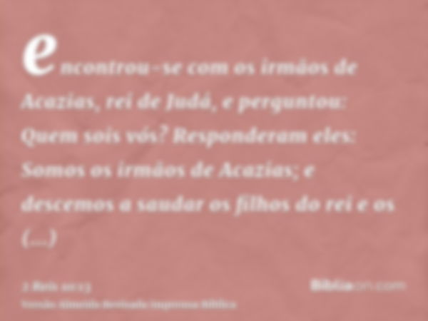 encontrou-se com os irmãos de Acazias, rei de Judá, e perguntou: Quem sois vós? Responderam eles: Somos os irmãos de Acazias; e descemos a saudar os filhos do r