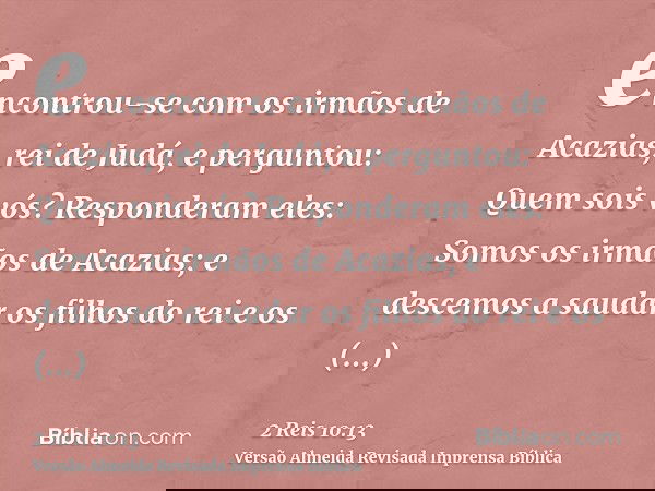 encontrou-se com os irmãos de Acazias, rei de Judá, e perguntou: Quem sois vós? Responderam eles: Somos os irmãos de Acazias; e descemos a saudar os filhos do r