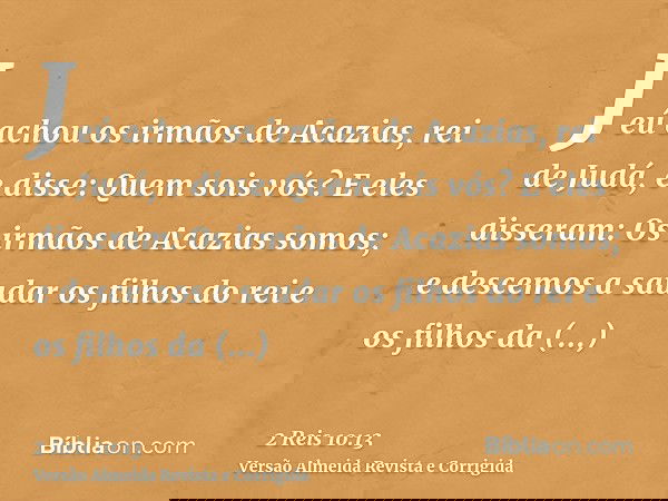 Jeú achou os irmãos de Acazias, rei de Judá, e disse: Quem sois vós? E eles disseram: Os irmãos de Acazias somos; e descemos a saudar os filhos do rei e os filh