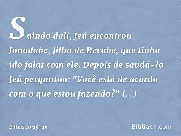 Saindo dali, Jeú encontrou Jonadabe, filho de Recabe, que tinha ido falar com ele. Depois de saudá-lo Jeú perguntou: "Você está de acordo com o que estou fazend