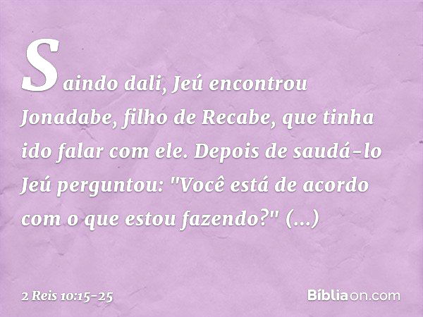 Saindo dali, Jeú encontrou Jonadabe, filho de Recabe, que tinha ido falar com ele. Depois de saudá-lo Jeú perguntou: "Você está de acordo com o que estou fazend