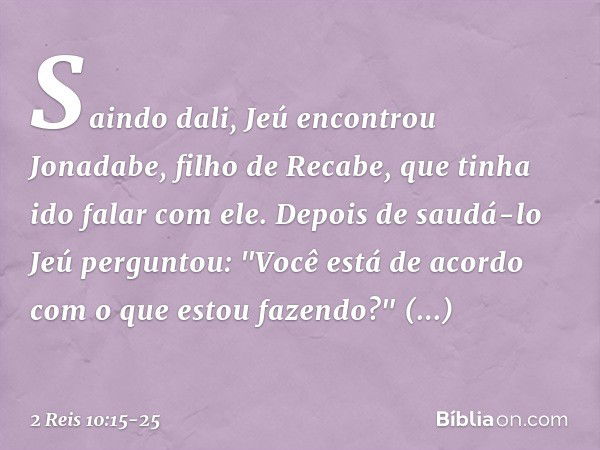 Saindo dali, Jeú encontrou Jonadabe, filho de Recabe, que tinha ido falar com ele. Depois de saudá-lo Jeú perguntou: "Você está de acordo com o que estou fazend