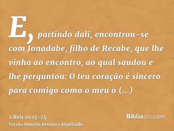 E, partindo dali, encontrou-se com Jonadabe, filho de Recabe, que lhe vinha ao encontro, ao qual saudou e lhe perguntou: O teu coração é sincero para comigo com