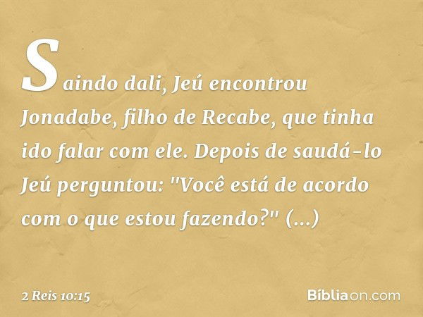 Saindo dali, Jeú encontrou Jonadabe, filho de Recabe, que tinha ido falar com ele. Depois de saudá-lo Jeú perguntou: "Você está de acordo com o que estou fazend