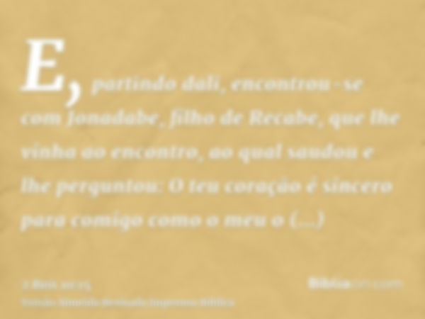 E, partindo dali, encontrou-se com Jonadabe, filho de Recabe, que lhe vinha ao encontro, ao qual saudou e lhe perguntou: O teu coração é sincero para comigo com