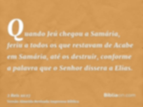 Quando Jeú chegou a Samária, feriu a todos os que restavam de Acabe em Samária, até os destruir, conforme a palavra que o Senhor dissera a Elias.