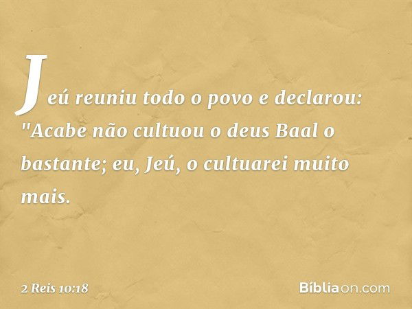 Jeú reuniu todo o povo e declarou: "Acabe não cultuou o deus Baal o bastante; eu, Jeú, o cultuarei muito mais. -- 2 Reis 10:18