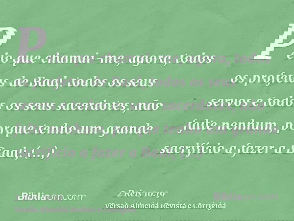 Pelo que chamai-me, agora, todos os profetas de Baal, todos os seus servos e todos os seus sacerdotes; não falte nenhum, porque tenho um grande sacrifício a faz