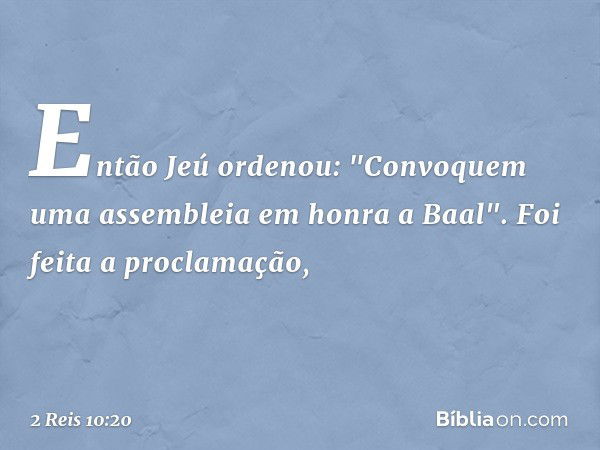 Então Jeú ordenou: "Convoquem uma assembleia em honra a Baal". Foi feita a proclamação, -- 2 Reis 10:20