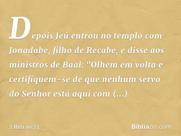 Depois Jeú entrou no templo com Jonadabe, filho de Recabe, e disse aos ministros de Baal: "Olhem em volta e certifiquem-se de que nenhum servo do Senhor está aq