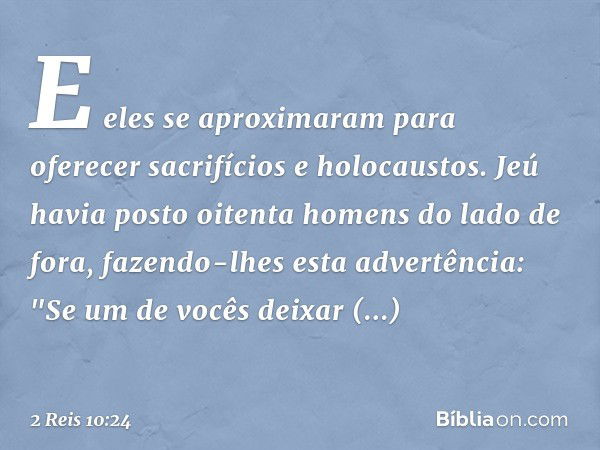 E eles se aproximaram para oferecer sacrifícios e holocaustos. Jeú havia posto oitenta homens do lado de fora, fazendo-lhes esta advertência: "Se um de vocês de