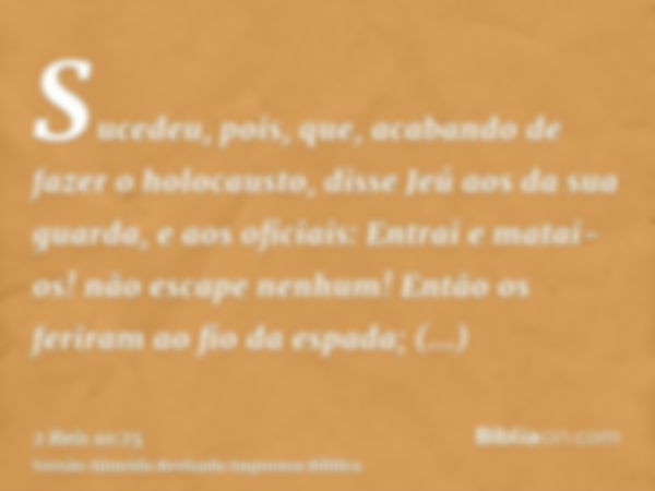 Sucedeu, pois, que, acabando de fazer o holocausto, disse Jeú aos da sua guarda, e aos oficiais: Entrai e matai-os! não escape nenhum! Então os feriram ao fio d