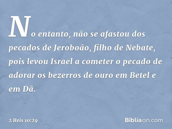 No entanto, não se afastou dos pecados de Jeroboão, filho de Nebate, pois levou Israel a cometer o pecado de adorar os bezerros de ouro em Betel e em Dã. -- 2 R