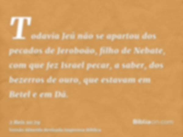 Todavia Jeú não se apartou dos pecados de Jeroboão, filho de Nebate, com que fez Israel pecar, a saber, dos bezerros de ouro, que estavam em Betel e em Dã.